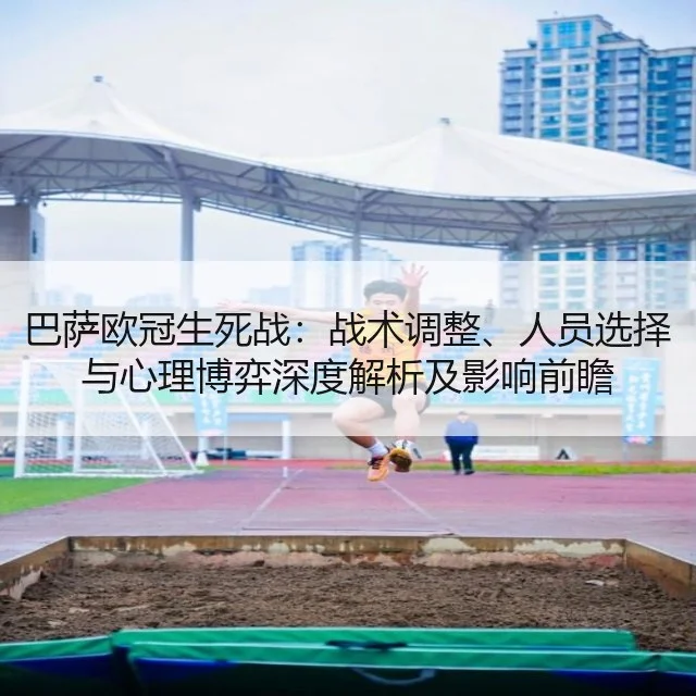 巴萨欧冠生死战:战术调整、人员选择与心理博弈深度解析及影响前瞻